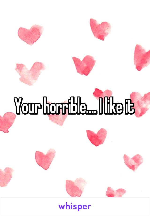 Your horrible.... I like it 