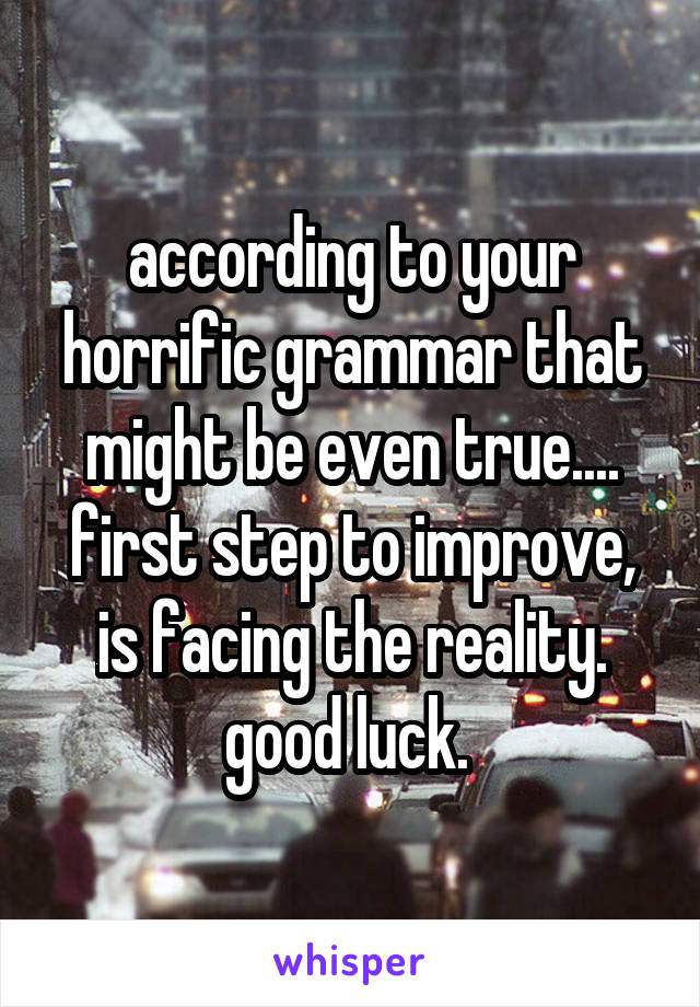 according to your horrific grammar that might be even true.... first step to improve, is facing the reality. good luck. 