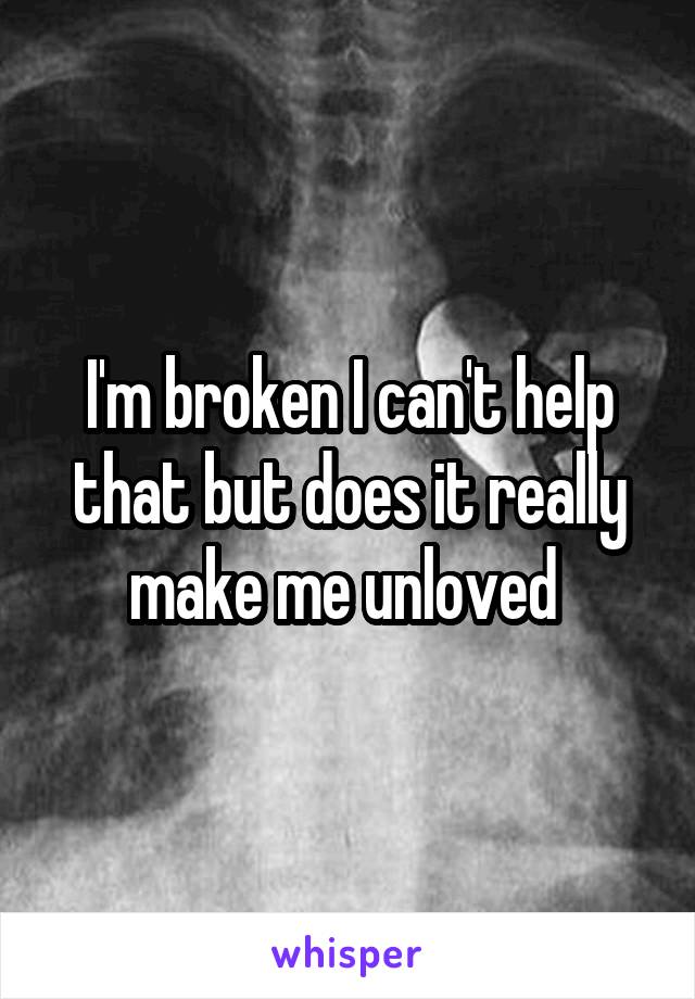 I'm broken I can't help that but does it really make me unloved 