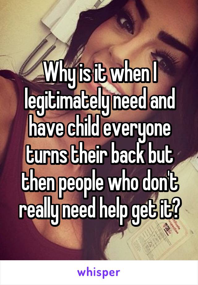 Why is it when I legitimately need and have child everyone turns their back but then people who don't really need help get it?