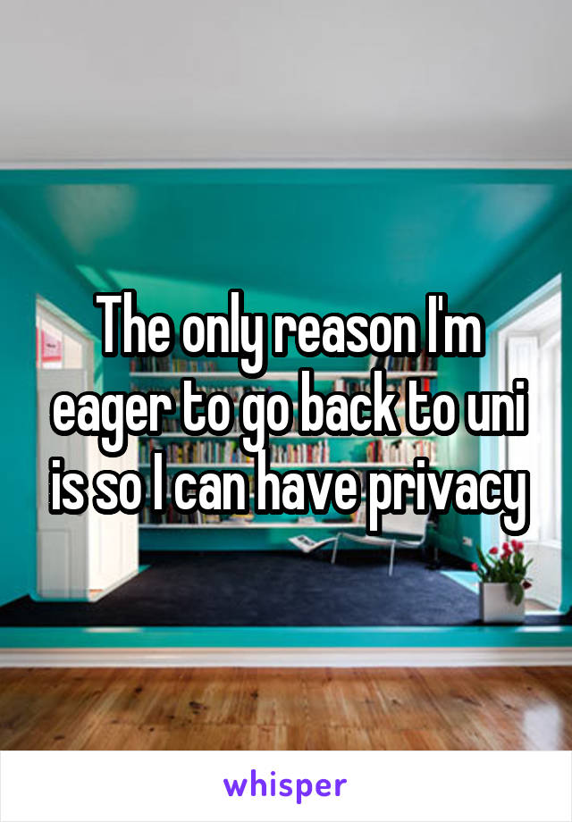 The only reason I'm eager to go back to uni is so I can have privacy