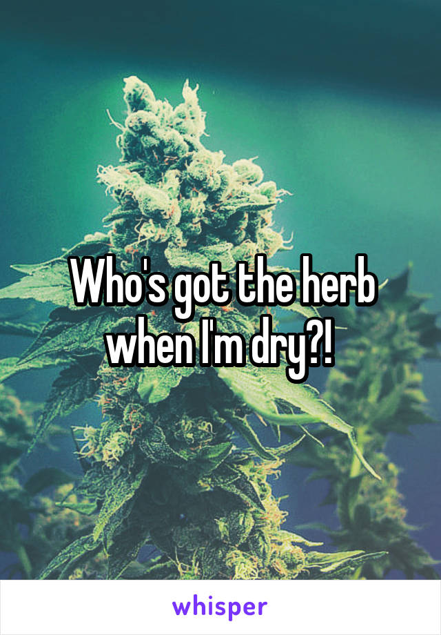 Who's got the herb when I'm dry?! 