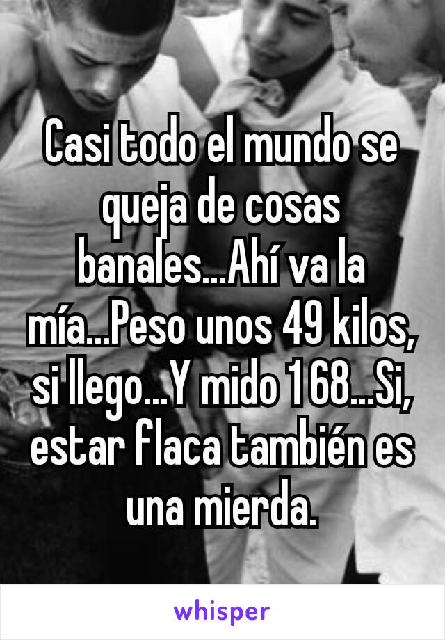 Casi todo el mundo se queja de cosas banales...Ahí va la mía...Peso unos 49 kilos, si llego...Y mido 1 68...Si, estar flaca también es una mierda.