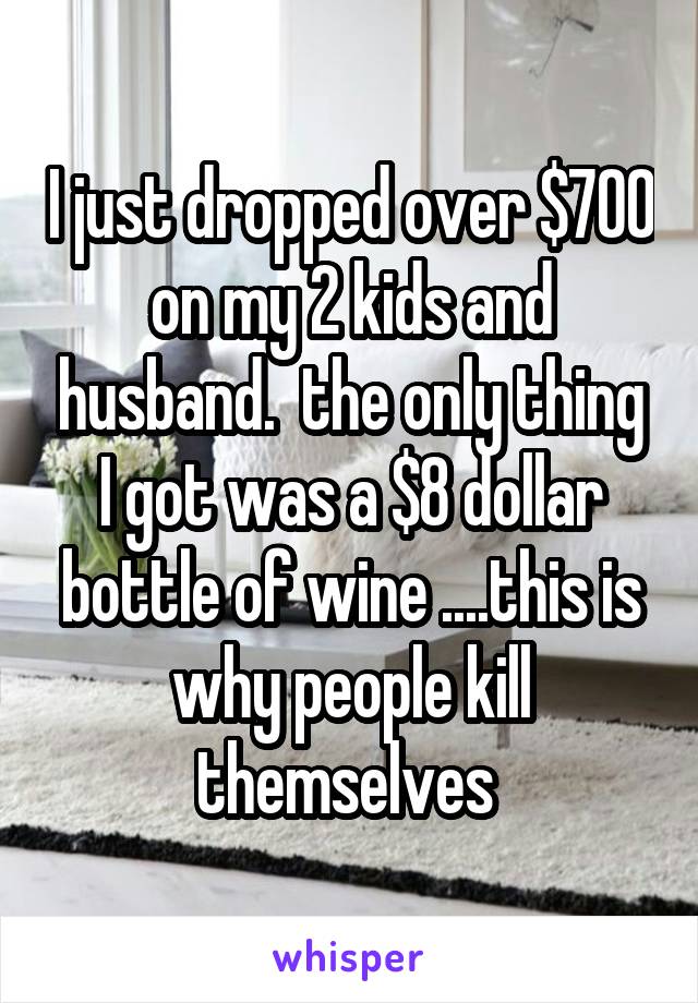 I just dropped over $700 on my 2 kids and husband.  the only thing I got was a $8 dollar bottle of wine ....this is why people kill themselves 