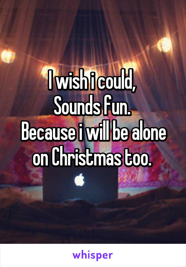 I wish i could, 
Sounds fun. 
Because i will be alone on Christmas too. 
