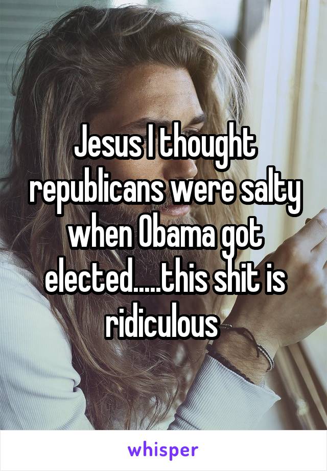 Jesus I thought republicans were salty when Obama got elected.....this shit is ridiculous 