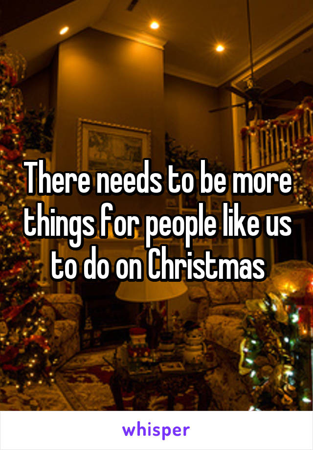 There needs to be more things for people like us to do on Christmas