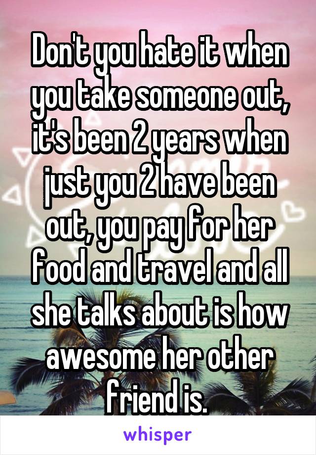 Don't you hate it when you take someone out, it's been 2 years when just you 2 have been out, you pay for her food and travel and all she talks about is how awesome her other friend is. 