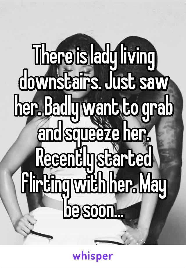 There is lady living downstairs. Just saw her. Badly want to grab and squeeze her. Recently started flirting with her. May be soon...