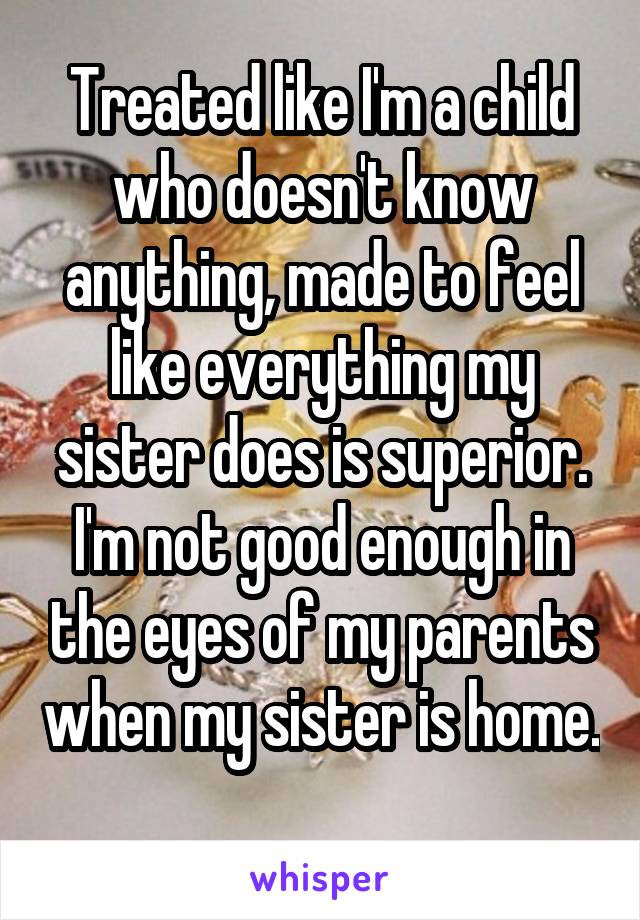 Treated like I'm a child who doesn't know anything, made to feel like everything my sister does is superior. I'm not good enough in the eyes of my parents when my sister is home. 