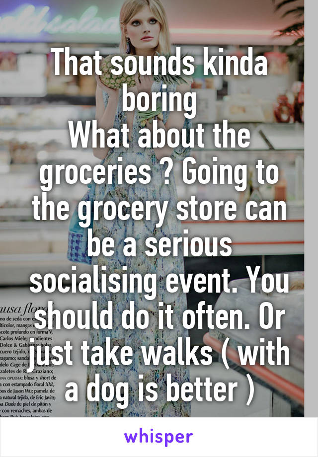 That sounds kinda boring
What about the groceries ? Going to the grocery store can be a serious socialising event. You should do it often. Or just take walks ( with a dog is better )