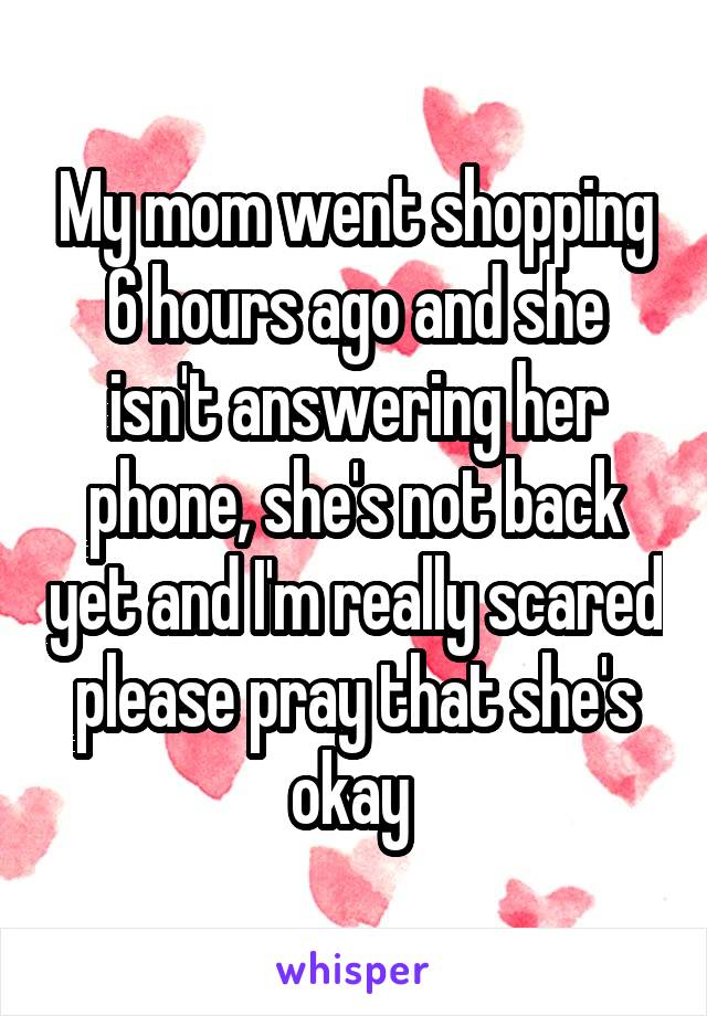 My mom went shopping 6 hours ago and she isn't answering her phone, she's not back yet and I'm really scared please pray that she's okay 