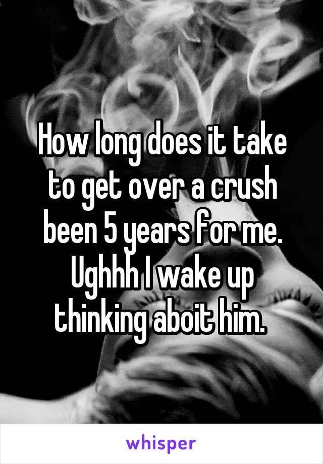 How long does it take to get over a crush been 5 years for me. Ughhh I wake up thinking aboit him. 