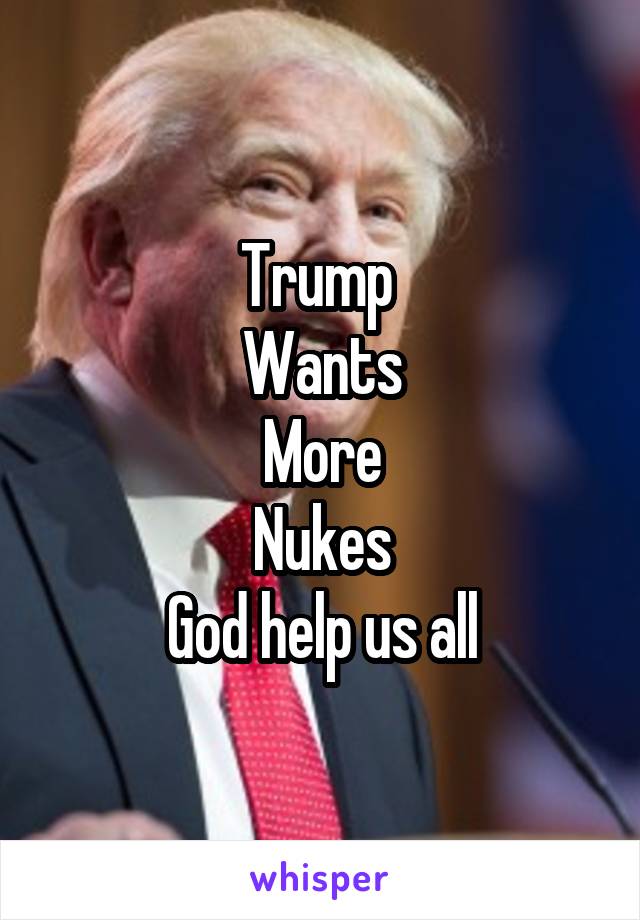 Trump 
Wants
More
Nukes
God help us all