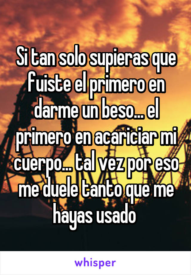 Si tan solo supieras que fuiste el primero en darme un beso... el primero en acariciar mi cuerpo... tal vez por eso me duele tanto que me hayas usado 