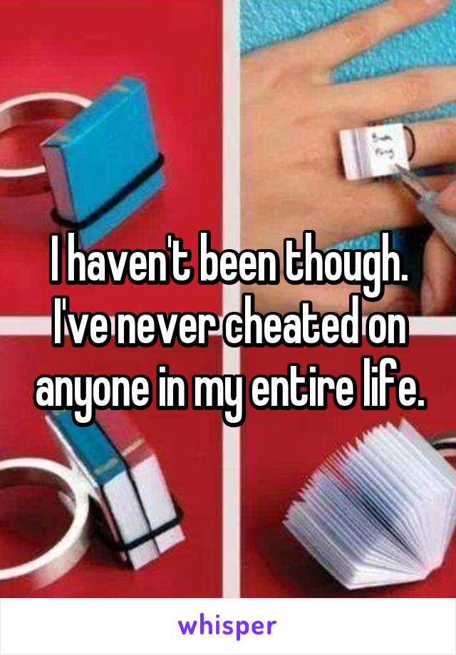 I haven't been though. I've never cheated on anyone in my entire life.