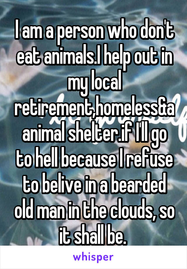 I am a person who don't eat animals.I help out in my local retirement,homeless&aanimal shelter.if I'll go to hell because I refuse to belive in a bearded old man in the clouds, so it shall be. 