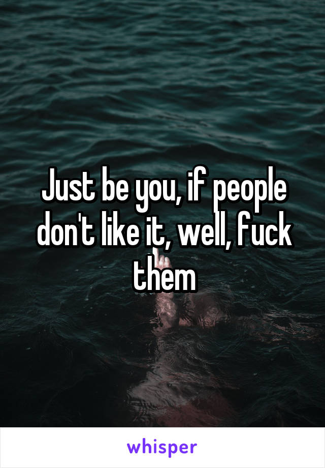 Just be you, if people don't like it, well, fuck them