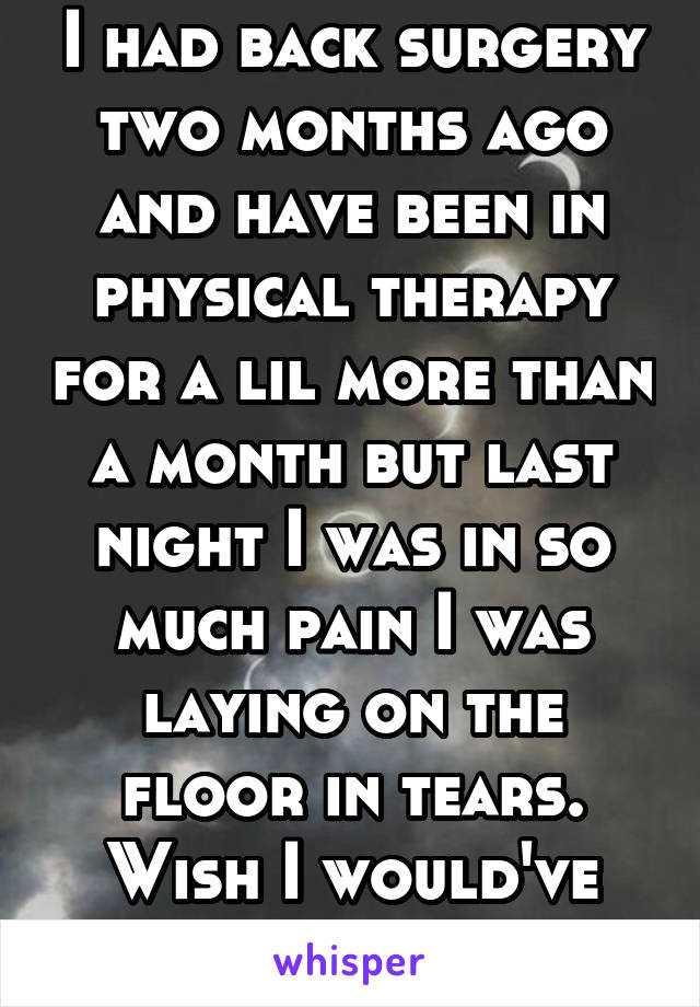 I had back surgery two months ago and have been in physical therapy for a lil more than a month but last night I was in so much pain I was laying on the floor in tears. Wish I would've died in surgery