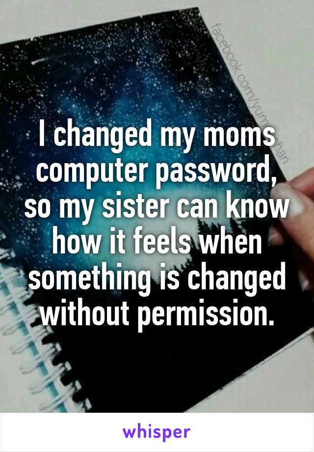 I changed my moms computer password, so my sister can know how it feels when something is changed without permission.