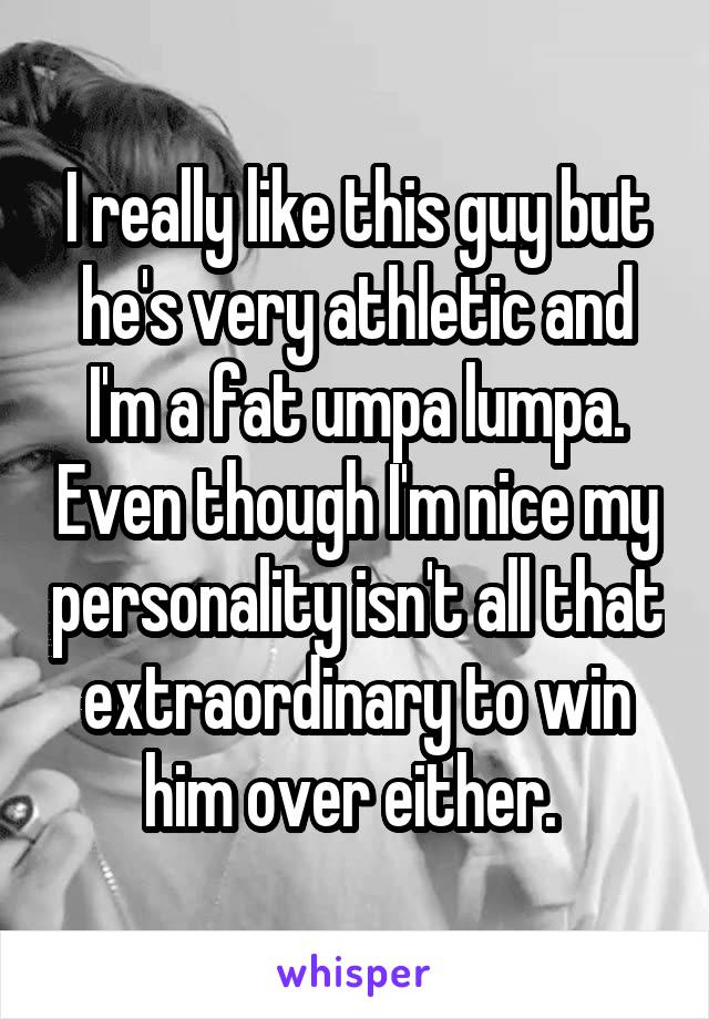 I really like this guy but he's very athletic and I'm a fat umpa lumpa. Even though I'm nice my personality isn't all that extraordinary to win him over either. 