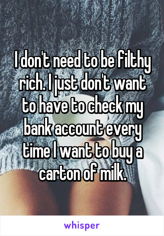 I don't need to be filthy rich. I just don't want to have to check my bank account every time I want to buy a carton of milk.