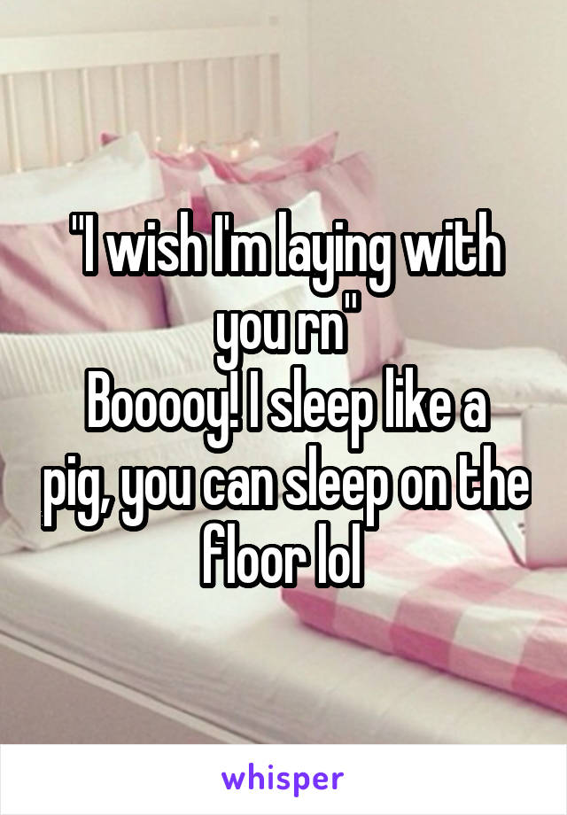 "I wish I'm laying with you rn"
Booooy! I sleep like a pig, you can sleep on the floor lol 