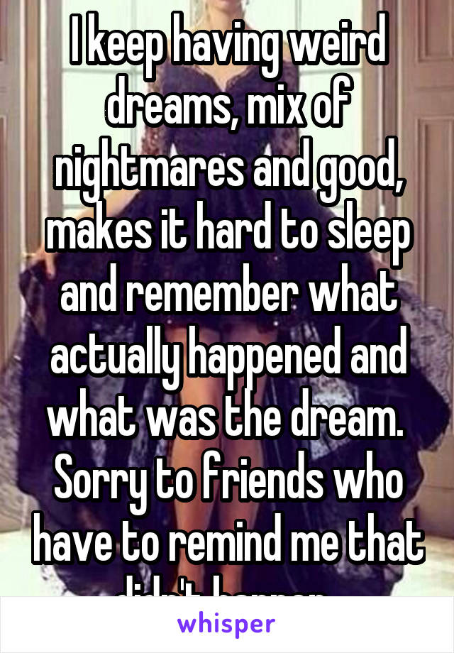 I keep having weird dreams, mix of nightmares and good, makes it hard to sleep and remember what actually happened and what was the dream. 
Sorry to friends who have to remind me that didn't happen. 