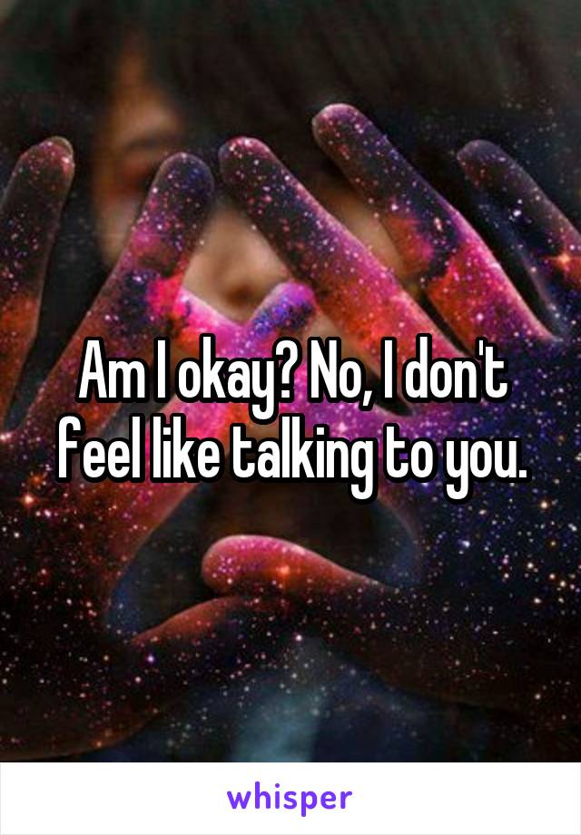 Am I okay? No, I don't feel like talking to you.