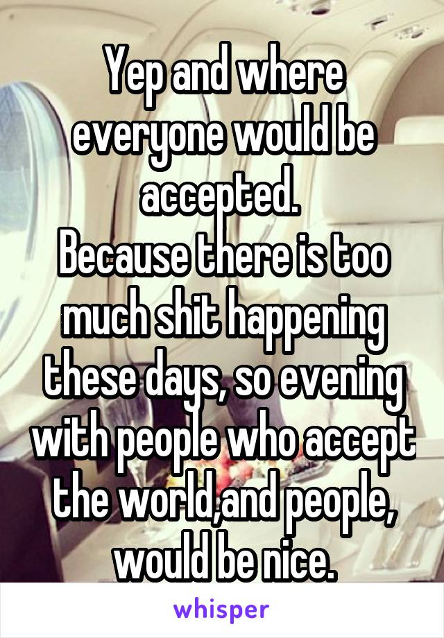 Yep and where everyone would be accepted. 
Because there is too much shit happening these days, so evening with people who accept the world,and people, would be nice.