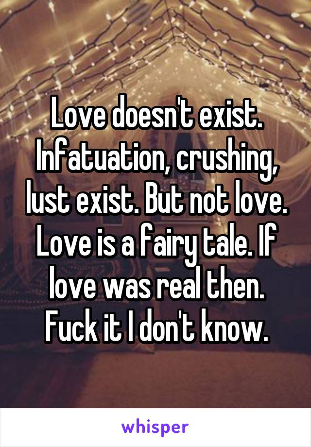 Love doesn't exist. Infatuation, crushing, lust exist. But not love. Love is a fairy tale. If love was real then. Fuck it I don't know.