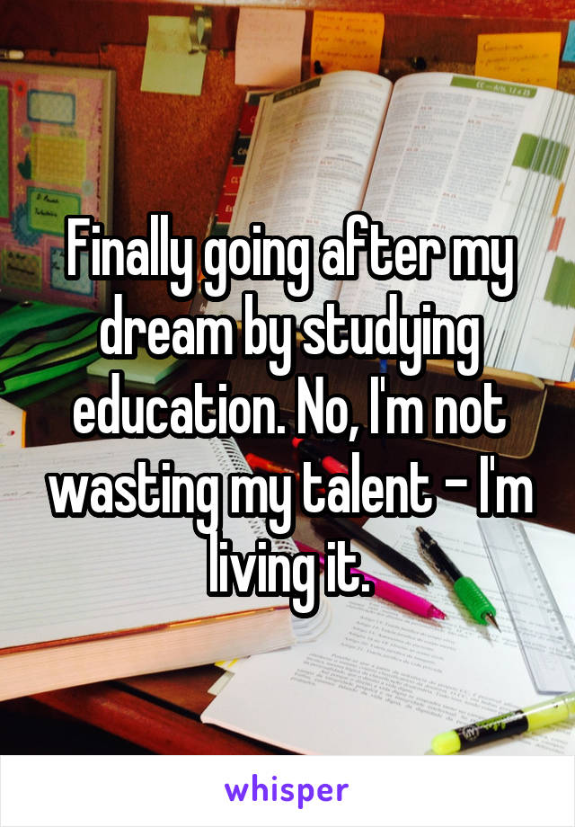 Finally going after my dream by studying education. No, I'm not wasting my talent - I'm living it.