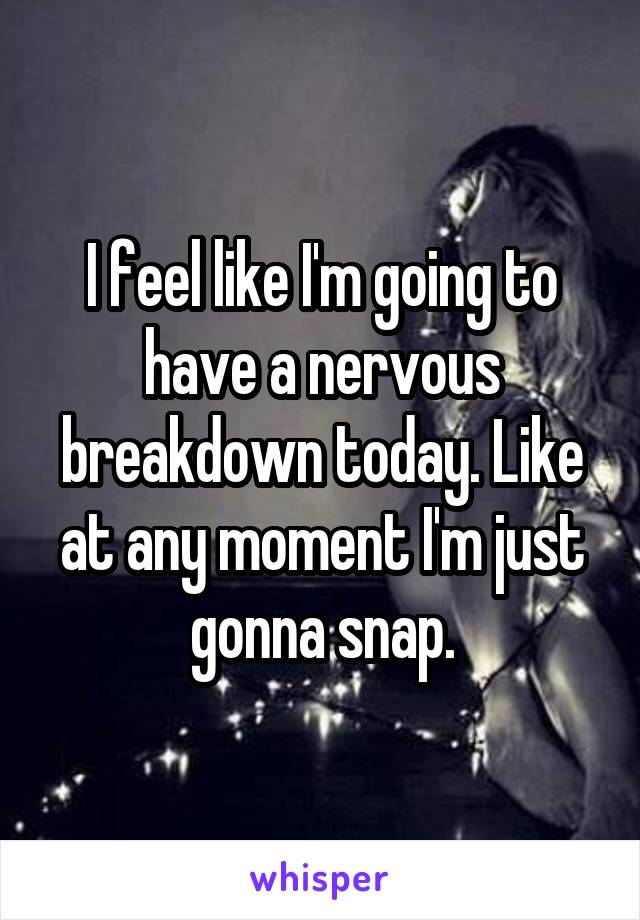 I feel like I'm going to have a nervous breakdown today. Like at any moment I'm just gonna snap.