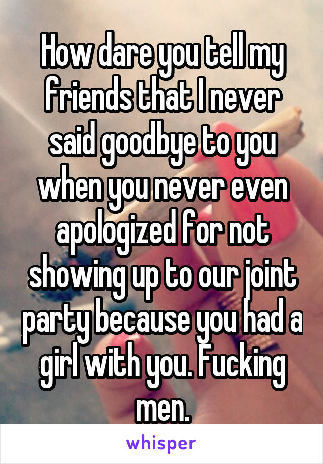 How dare you tell my friends that I never said goodbye to you when you never even apologized for not showing up to our joint party because you had a girl with you. Fucking men.