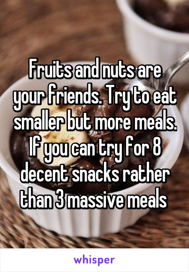 Fruits and nuts are your friends. Try to eat smaller but more meals. If you can try for 8 decent snacks rather than 3 massive meals 