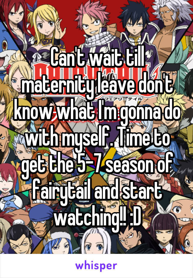 Can't wait till maternity leave don't know what I'm gonna do with myself. Time to get the 5-7 season of fairytail and start watching!! :D