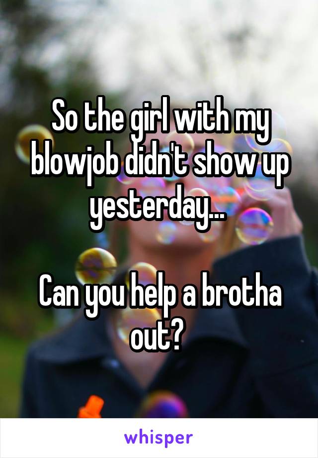 So the girl with my blowjob didn't show up yesterday... 

Can you help a brotha out? 