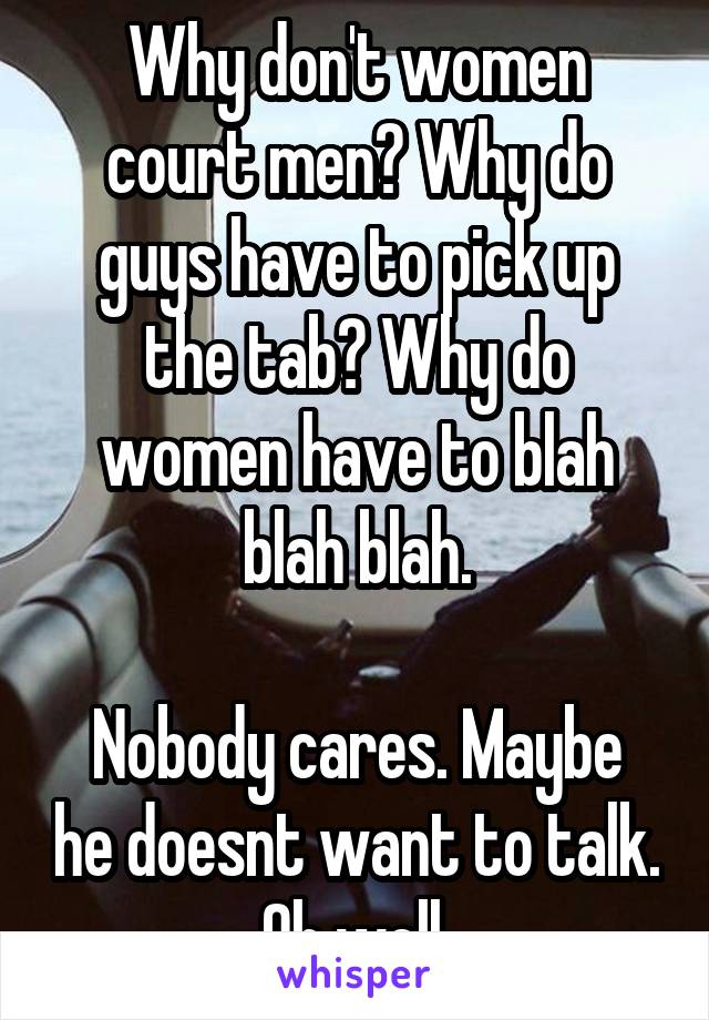 Why don't women court men? Why do guys have to pick up the tab? Why do women have to blah blah blah.

Nobody cares. Maybe he doesnt want to talk. Oh well.