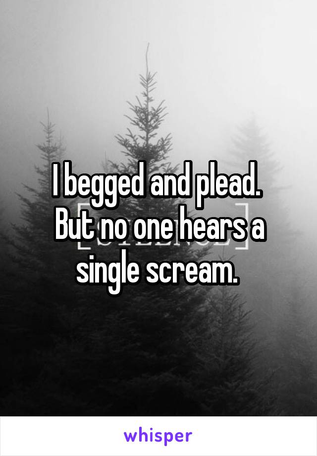 I begged and plead. 
But no one hears a single scream. 