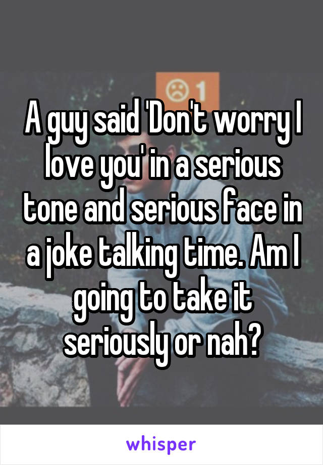 A guy said 'Don't worry I love you' in a serious tone and serious face in a joke talking time. Am I going to take it seriously or nah?