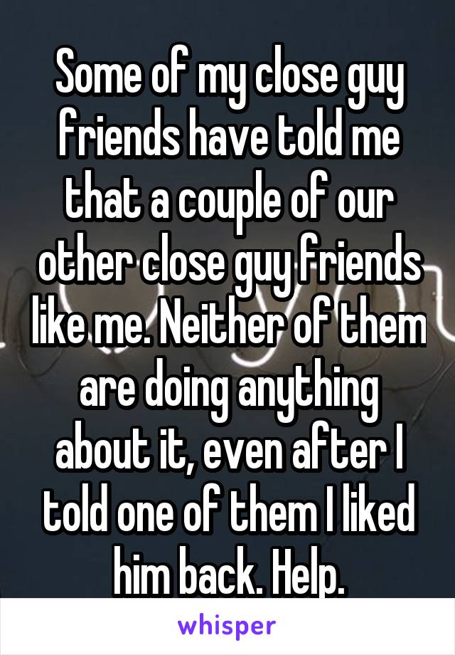 Some of my close guy friends have told me that a couple of our other close guy friends like me. Neither of them are doing anything about it, even after I told one of them I liked him back. Help.