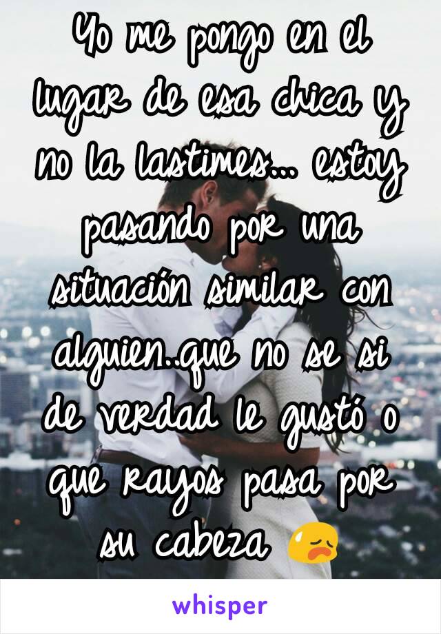 Yo me pongo en el lugar de esa chica y no la lastimes... estoy pasando por una situación similar con alguien..que no se si de verdad le gustó o que rayos pasa por su cabeza 😥