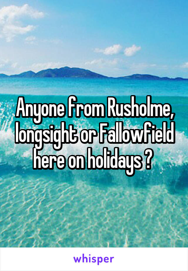 Anyone from Rusholme, longsight or Fallowfield here on holidays ? 