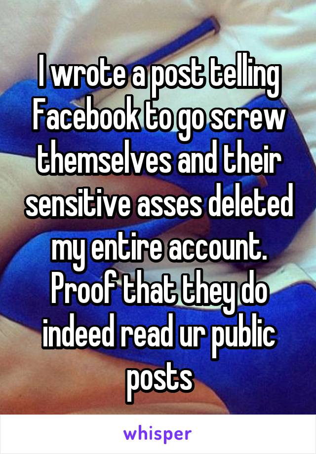 I wrote a post telling Facebook to go screw themselves and their sensitive asses deleted my entire account. Proof that they do indeed read ur public posts