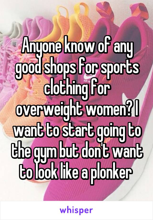 Anyone know of any good shops for sports clothing for overweight women? I want to start going to the gym but don't want to look like a plonker 