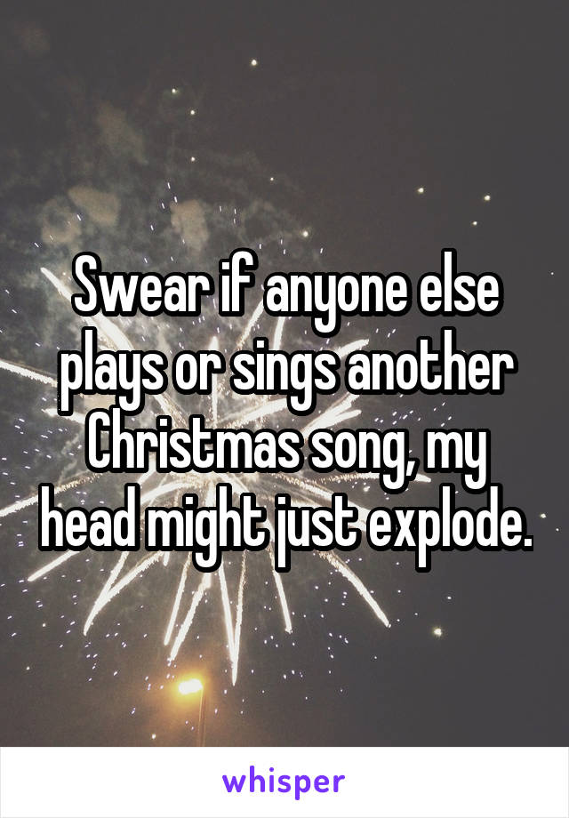 Swear if anyone else plays or sings another Christmas song, my head might just explode.