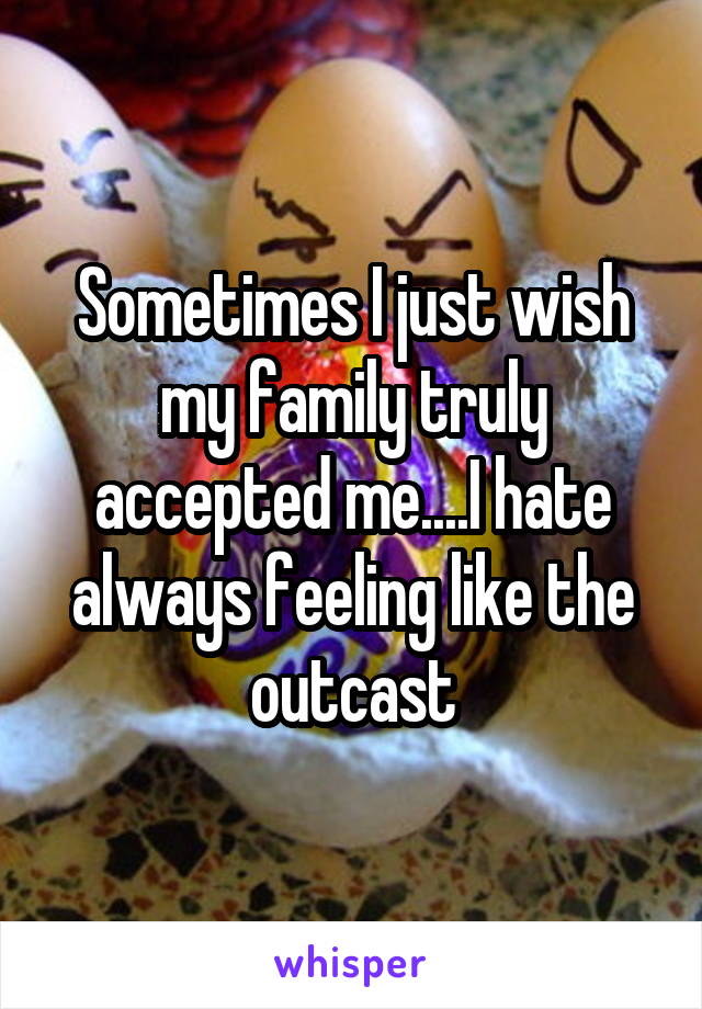 Sometimes I just wish my family truly accepted me....I hate always feeling like the outcast