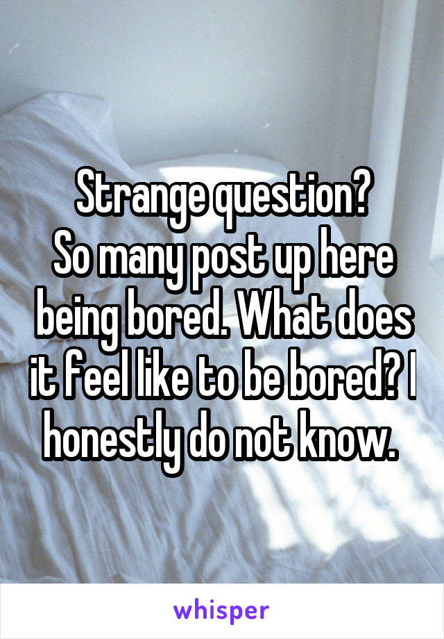 Strange question?
So many post up here being bored. What does it feel like to be bored? I honestly do not know. 