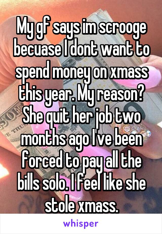 My gf says im scrooge becuase I dont want to spend money on xmass this year. My reason? She quit her job two months ago I've been forced to pay all the bills solo. I feel like she stole xmass.