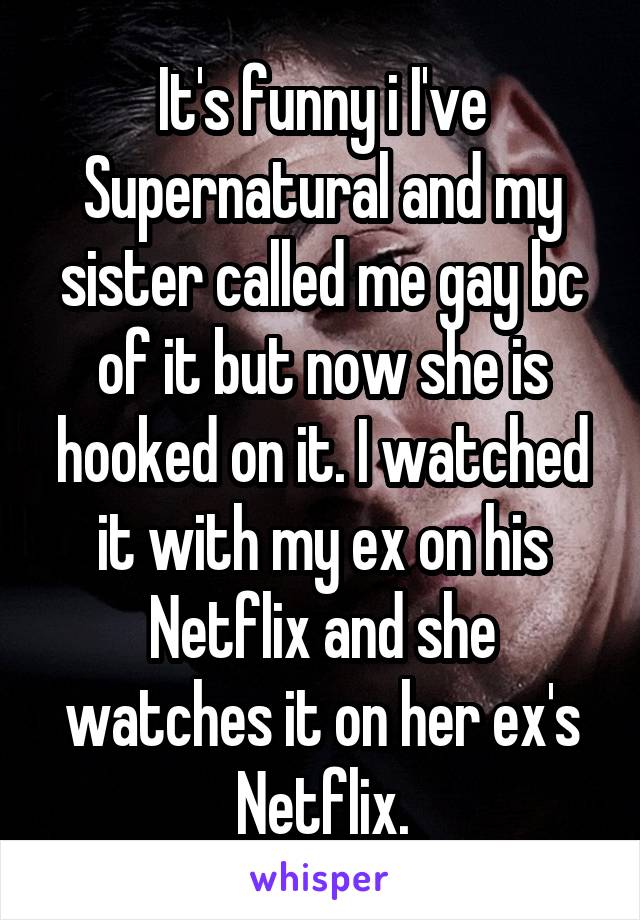 It's funny i I've Supernatural and my sister called me gay bc of it but now she is hooked on it. I watched it with my ex on his Netflix and she watches it on her ex's Netflix.